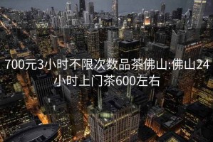 700元3小时不限次数品茶佛山:佛山24小时上门茶600左右