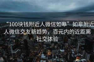 “100块钱附近人微信如皋”如皋附近人微信交友新趋势，百元内的近距离社交体验