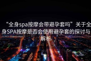 “全身spa按摩会带避孕套吗”关于全身SPA按摩是否会使用避孕套的探讨与解析