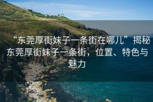 “东莞厚街妹子一条街在哪儿”揭秘东莞厚街妹子一条街，位置、特色与魅力