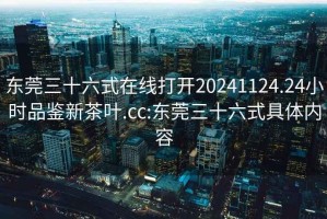 东莞三十六式在线打开20241124.24小时品鉴新茶叶.cc:东莞三十六式具体内容