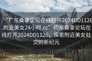 “广东桑拿论坛在线打开2024DD1126.附近美女24小时.cc”广东桑拿论坛在线打开2024DD1126，探索附近美女社交的新纪元