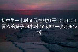 初中生一小时50元在线打开20241124.喜欢的妹子24小时.cc:初中一小时多少钱