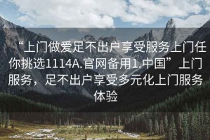 “上门做爱足不出户享受服务上门任你挑选1114A.官网备用1.中国”上门服务，足不出户享受多元化上门服务体验