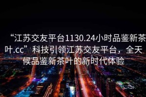 “江苏交友平台1130.24小时品鉴新茶叶.cc”科技引领江苏交友平台，全天候品鉴新茶叶的新时代体验