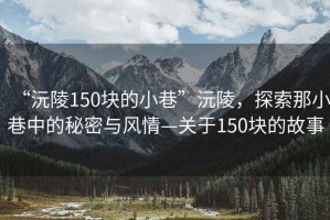 “沅陵150块的小巷”沅陵，探索那小巷中的秘密与风情—关于150块的故事