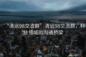 “清远98交流群”清远98交流群，科技领域的沟通桥梁