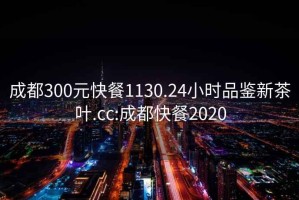 成都300元快餐1130.24小时品鉴新茶叶.cc:成都快餐2020