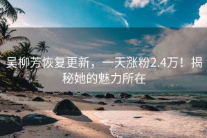 吴柳芳恢复更新，一天涨粉2.4万！揭秘她的魅力所在