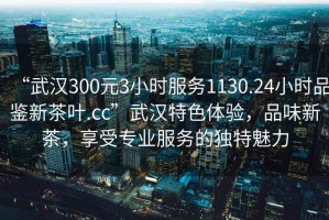 “武汉300元3小时服务1130.24小时品鉴新茶叶.cc”武汉特色体验，品味新茶，享受专业服务的独特魅力