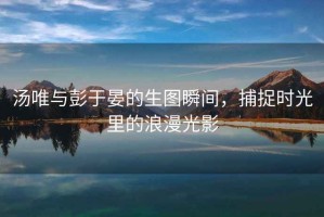 汤唯与彭于晏的生图瞬间，捕捉时光里的浪漫光影