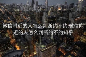 微信附近的人怎么判断约不约:微信附近的人怎么判断约不约知乎