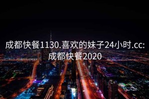 成都快餐1130.喜欢的妹子24小时.cc:成都快餐2020