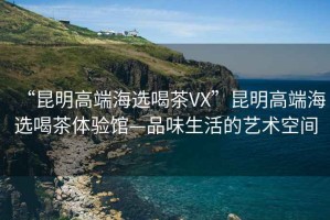 “昆明高端海选喝茶VX”昆明高端海选喝茶体验馆—品味生活的艺术空间