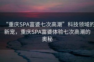 “重庆SPA富婆七次高潮”科技领域的新宠，重庆SPA富婆体验七次高潮的奥秘