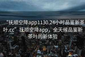 “抚顺空降app1130.24小时品鉴新茶叶.cc”抚顺空降app，全天候品鉴新茶叶的新体验