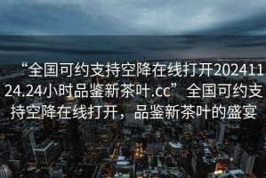 “全国可约支持空降在线打开20241124.24小时品鉴新茶叶.cc”全国可约支持空降在线打开，品鉴新茶叶的盛宴