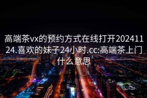 高端茶vx的预约方式在线打开20241124.喜欢的妹子24小时.cc:高端茶上门什么意思