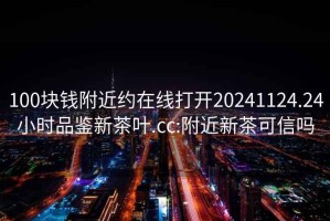 100块钱附近约在线打开20241124.24小时品鉴新茶叶.cc:附近新茶可信吗