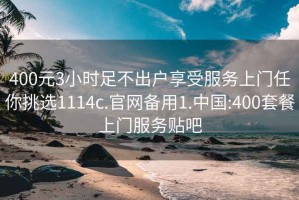 400元3小时足不出户享受服务上门任你挑选1114c.官网备用1.中国:400套餐上门服务贴吧