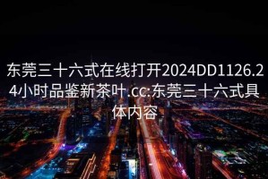 东莞三十六式在线打开2024DD1126.24小时品鉴新茶叶.cc:东莞三十六式具体内容