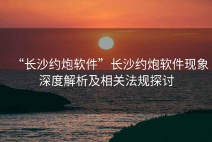 “长沙约炮软件”长沙约炮软件现象深度解析及相关法规探讨