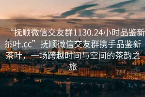 “抚顺微信交友群1130.24小时品鉴新茶叶.cc”抚顺微信交友群携手品鉴新茶叶，一场跨越时间与空间的茶韵之旅