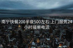 南宁快餐200半夜500左右:上门服务24小时接单电话