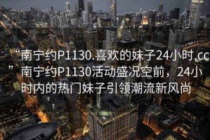 “南宁约P1130.喜欢的妹子24小时.cc”南宁约P1130活动盛况空前，24小时内的热门妹子引领潮流新风尚