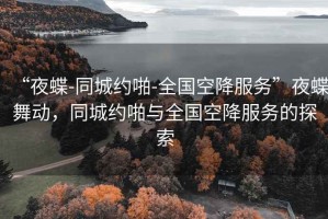 “夜蝶-同城约啪-全国空降服务”夜蝶舞动，同城约啪与全国空降服务的探索