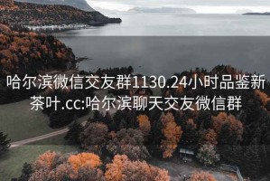 哈尔滨微信交友群1130.24小时品鉴新茶叶.cc:哈尔滨聊天交友微信群