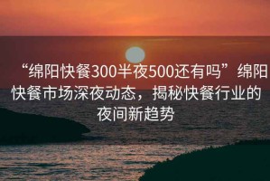 “绵阳快餐300半夜500还有吗”绵阳快餐市场深夜动态，揭秘快餐行业的夜间新趋势