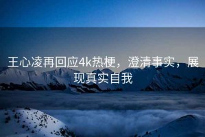 王心凌再回应4k热梗，澄清事实，展现真实自我