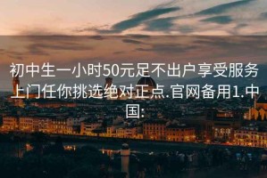 初中生一小时50元足不出户享受服务上门任你挑选绝对正点.官网备用1.中国: