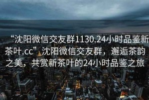 “沈阳微信交友群1130.24小时品鉴新茶叶.cc”沈阳微信交友群，邂逅茶韵之美，共赏新茶叶的24小时品鉴之旅