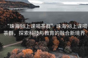 “珠海98上课喝茶群”珠海98上课喝茶群，探索科技与教育的融合新境界