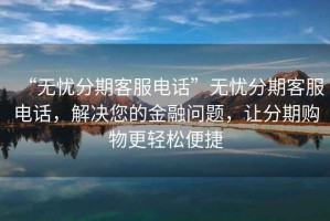 “无忧分期客服电话”无忧分期客服电话，解决您的金融问题，让分期购物更轻松便捷