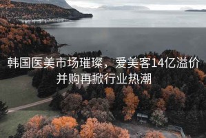 韩国医美市场璀璨，爱美客14亿溢价并购再掀行业热潮