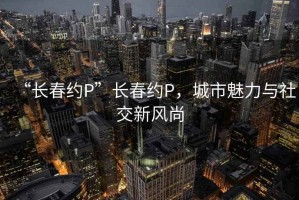 “长春约P”长春约P，城市魅力与社交新风尚