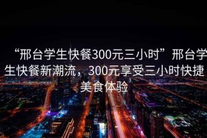 “邢台学生快餐300元三小时”邢台学生快餐新潮流，300元享受三小时快捷美食体验