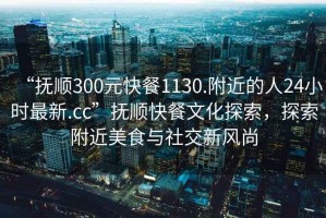 “抚顺300元快餐1130.附近的人24小时最新.cc”抚顺快餐文化探索，探索附近美食与社交新风尚