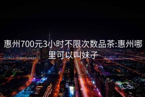 惠州700元3小时不限次数品茶:惠州哪里可以叫妹子