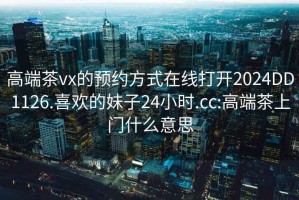 高端茶vx的预约方式在线打开2024DD1126.喜欢的妹子24小时.cc:高端茶上门什么意思