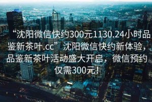 “沈阳微信快约300元1130.24小时品鉴新茶叶.cc”沈阳微信快约新体验，品鉴新茶叶活动盛大开启，微信预约仅需300元！