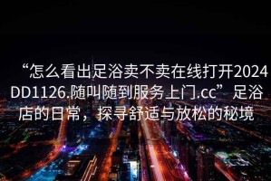 “怎么看出足浴卖不卖在线打开2024DD1126.随叫随到服务上门.cc”足浴店的日常，探寻舒适与放松的秘境