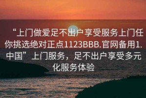 “上门做爱足不出户享受服务上门任你挑选绝对正点1123BBB.官网备用1.中国”上门服务，足不出户享受多元化服务体验