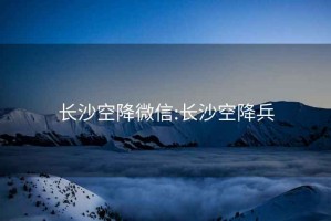 长沙空降微信:长沙空降兵