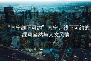 “南宁线下可约”南宁，线下可约的绿意盎然与人文风情