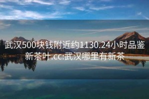 武汉500块钱附近约1130.24小时品鉴新茶叶.cc:武汉哪里有新茶