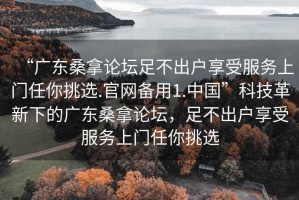 “广东桑拿论坛足不出户享受服务上门任你挑选.官网备用1.中国”科技革新下的广东桑拿论坛，足不出户享受服务上门任你挑选